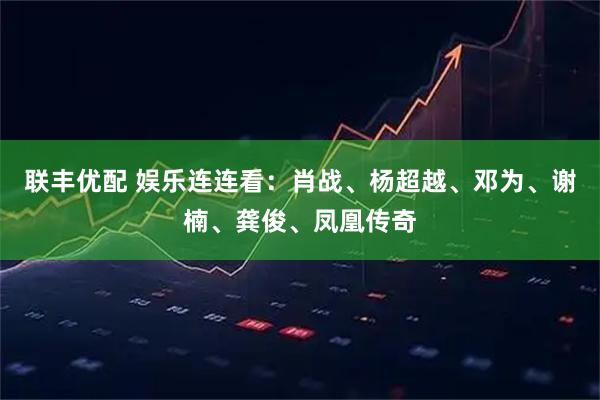 联丰优配 娱乐连连看：肖战、杨超越、邓为、谢楠、龚俊、凤凰传奇