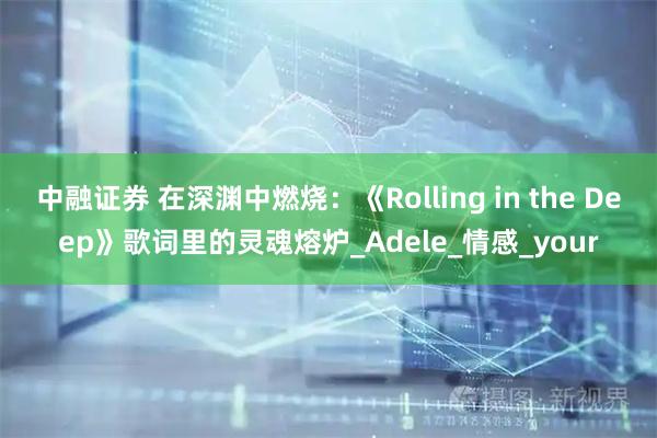 中融证券 在深渊中燃烧：《Rolling in the Deep》歌词里的灵魂熔炉_Adele_情感_your