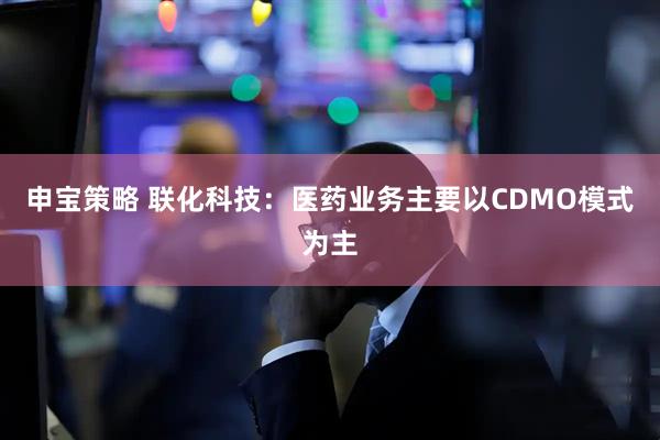 申宝策略 联化科技：医药业务主要以CDMO模式为主