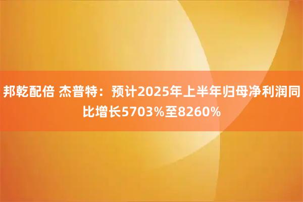 邦乾配倍 杰普特：预计2025年上半年归母净利润同比增长5703%至8260%