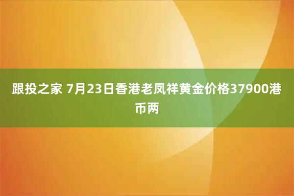 跟投之家 7月23日香港老凤祥黄金价格37900港币两
