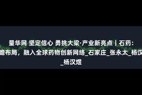 量华网 坚定信心 勇挑大梁·产业新亮点|石药:前瞻布局,融入全球药物创新网络_石家庄_张永太_杨汉煜