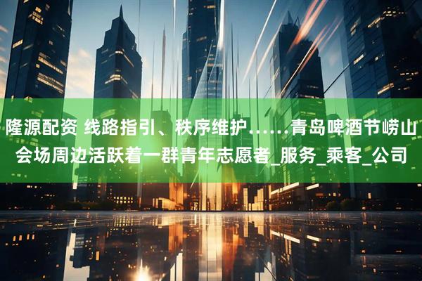 隆源配资 线路指引、秩序维护……青岛啤酒节崂山会场周边活跃着一群青年志愿者_服务_乘客_公司